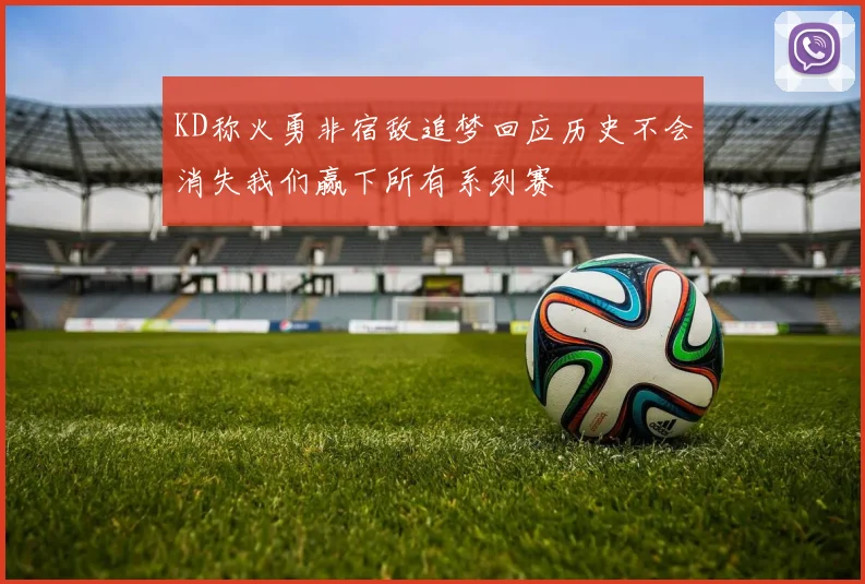 KD称火勇非宿敌追梦回应历史不会消失我们赢下所有系列赛
