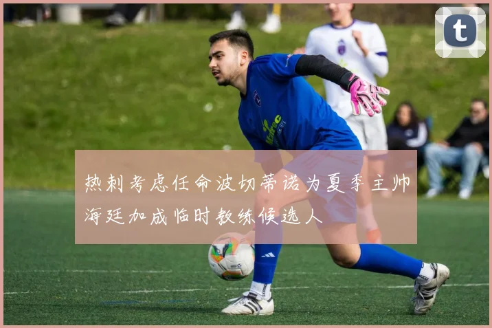 热刺考虑任命波切蒂诺为夏季主帅海廷加成临时教练候选人