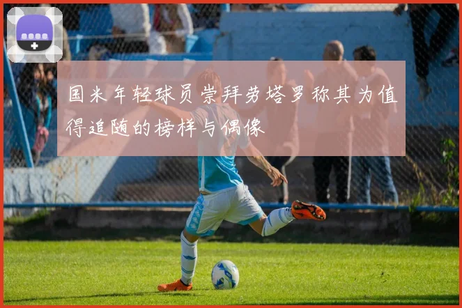 国米年轻球员崇拜劳塔罗称其为值得追随的榜样与偶像