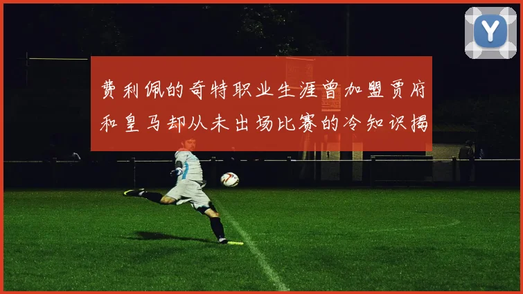 费利佩的奇特职业生涯曾加盟贾府和皇马却从未出场比赛的冷知识揭秘