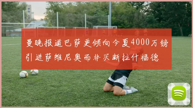 曼晚报道巴萨更倾向今夏4000万镑引进萨维尼奥而非买断拉什福德