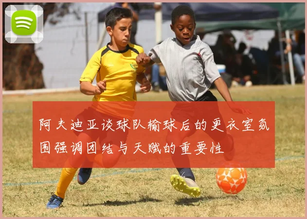 阿夫迪亚谈球队输球后的更衣室氛围强调团结与天赋的重要性
