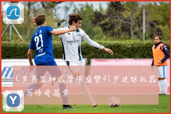 C罗再显神威摩根盛赞41岁进球机器续写传奇篇章