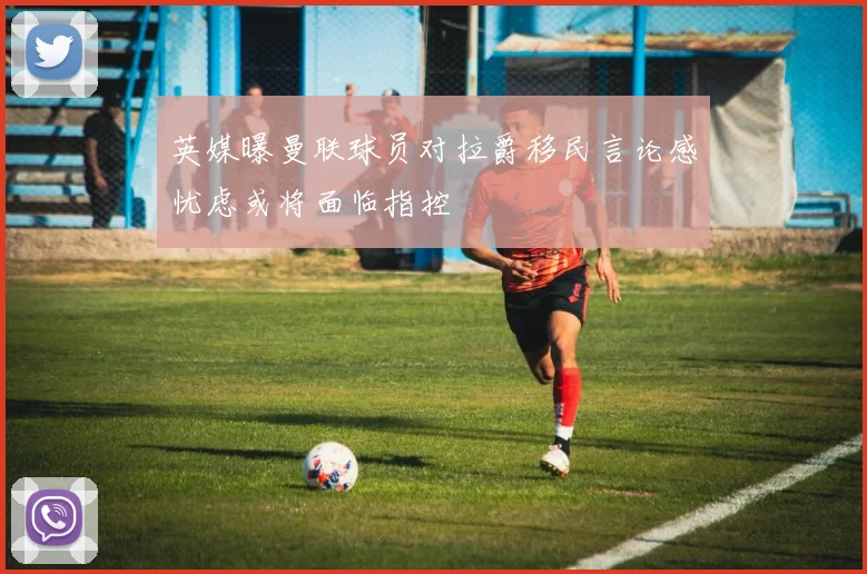 英媒曝曼联球员对拉爵移民言论感忧虑或将面临指控