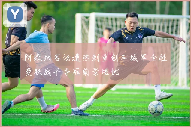 阿森纳客场遭热刺重创车城军全胜曼联战平争冠前景堪忧