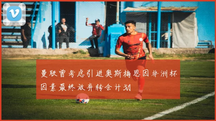 曼联曾考虑引进奥斯梅恩因非洲杯因素最终放弃转会计划