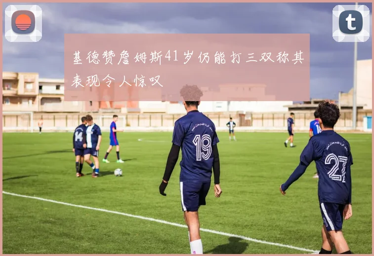 基德赞詹姆斯41岁仍能打三双称其表现令人惊叹