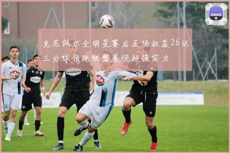 克尼佩尔全明星赛后五场狂轰26记三分球领跑联盟展现超强实力